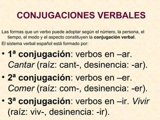 CONJUGACIONES VERBALES
Las formas que un verbo puede adoptar según el número, la persona, el
tiempo, el modo y el aspecto constituyen la conjugación verbal.
El sistema verbal español está formado por:
• 1ª conjugación: verbos en –ar.
Cantar (raíz: cant-, desinencia: -ar).
• 2ª conjugación: verbos en –er.
Comer (raíz: com-, desinencia: -er).
• 3ª conjugación: verbos en –ir. Vivir
(raíz: viv-, desinencia: -ir).
 