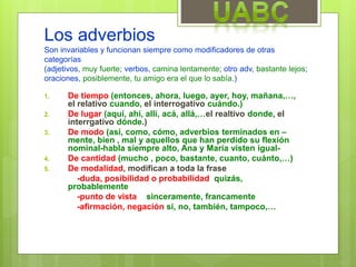 Los adverbios
Son invariables y funcionan siempre como modificadores de otras
categorías
(adjetivos, muy fuerte; verbos, camina lentamente; otro adv, bastante lejos;
oraciones, posiblemente, tu amigo era el que lo sabía.)
1. De tiempo (entonces, ahora, luego, ayer, hoy, mañana,…,
el relativo cuando, el interrogativo cuándo.)
2. De lugar (aquí, ahí, allí, acá, allá,…el realtivo donde, el
interrgativo dónde.)
3. De modo (así, como, cómo, adverbios terminados en –
mente, bien , mal y aquellos que han perdido su flexión
nominal-habla siempre alto, Ana y María visten igual-
4. De cantidad (mucho , poco, bastante, cuanto, cuánto,…)
5. De modalidad, modifican a toda la frase
-duda, posibilidad o probabilidad quizás,
probablemente
-punto de vista sinceramente, francamente
-afirmación, negación sí, no, también, tampoco,…
 