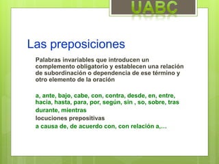 Las preposiciones
Palabras invariables que introducen un
complemento obligatorio y establecen una relación
de subordinación o dependencia de ese término y
otro elemento de la oración
a, ante, bajo, cabe, con, contra, desde, en, entre,
hacia, hasta, para, por, según, sin , so, sobre, tras
durante, mientras
locuciones prepositivas
a causa de, de acuerdo con, con relación a,…
 