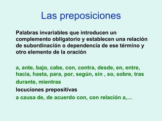 Las preposiciones Palabras invariables que introducen un complemento obligatorio y establecen una relación de subordinación o dependencia de ese término y otro elemento de la oración a, ante, bajo, cabe, con, contra, desde, en, entre, hacia, hasta, para, por, según, sin , so, sobre, tras durante, mientras locuciones prepositivas a causa de, de acuerdo con, con relación a,… 