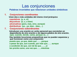 Las conjunciones Palabras invariables que relacionan unidades sintácticas Conjunciones coordinantes Unen dos o más unidades del mismo nivel jerárquico copulativas  (y, e, ni) disyuntivas  (o, u, o bien) adversativas  (pero, mas, sino, aunque) distributivas  (ya…ya, bien…bien,…) Conjunciones subordinantes Introducen una oración en verbo personal que convierten en dependiente de otra oración o de alguna palabra de otra oración.  (que, cuando, donde, como, porque, si,…) Hay también locuciones prepositivas que no pueden separarse y que funcionan como una conjunción puesto que, ya que, dado que …….porque a pesar de que, aun cuando, por más que…… aunque a condición de que, con tal de que……..si tan pronto como, una vez que…….mientras 
