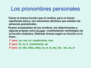 Los pronombres personales Tienen la misma función que el nombre, pero no tienen significado léxico, son elementos deícticos que señalan las personas gramaticales. Poseen propiedades de los nombres, los determinantes y algunas propias como  el caso  –manifestación morfológica de la función sintáctica. Distintas formas según su función en la frase-. 1ª pers:  yo, me, mi, nosotros/as, nos. 2ª pers:  tú, te, ti, vosotros/as, os. 3ª pers:  él, ella, ellos, ellas, lo, la, le, los, las , les, se, sí 