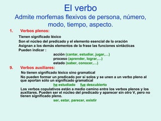 El verbo Admite morfemas flexivos de persona, número, modo, tiempo, aspecto. Verbos plenos: Tienen significado léxico Son el núcleo del predicado y el elemento esencial de la oración Asignan a los demás elementos de la frase las funciones sintácticas Pueden indicar :  acción  (cantar, estudiar, jugar,…) proceso  (aprender, lograr,…) estado  (saber, conocer,…) Verbos auxiliares: No tienen significado léxico sino gramatical No pueden formar un predicado por sí solos y se unen a un verbo pleno al que aportan sólo un significado gramatical he  estudiado  fue  descubierto Los verbos copulativos están a medio camino entre los verbos plenos y los auxiliares. Pueden ser el núcleo del predicado y aparecer sin otro V, pero no tienen significado pleno. ser, estar, parecer, existir 