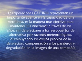 Las operaciones CAT II/III representan un
importante avance en la capacidad de una
 Aerolínea, es la manera mas efectiva para
  mantener sus itinerarios a través de los
años, sin desviaciones a los aeropuertos de
  alternativa por razones meteorológicas,
   disminuyendo los costos propios de la
desviación, compensación a los pasajeros y
degradación en la imagen de una compañía
 