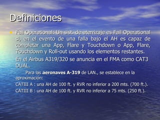 Definiciones
• Fail Operational: Un sist. de aterrizaje es Fail Operational
  si, en el evento de una falla bajo el AH es capaz de
  completar una App, Flare y Touchdown o App, Flare,
  Touchdown y Roll-out usando los elementos restantes.
  En el Airbus A319/320 se anuncia en el FMA como CAT3
  DUAL.
       Para las aeronaves A-319 de LAN., se establece en la
  aproximación:
  CATIII A : una AH de 100 ft. y RVR no inferior a 200 mts. (700 ft.).
  CATIII B : una AH de 100 ft. y RVR no inferior a 75 mts. (250 ft.).
 