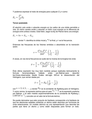 Y podemos expresar el resto de energías para cualquier Z y n como:
Tercer postulado
El electrón solo emite o absorbe energía en los saltos de una órbita permitida a
otra. En dicho cambio emite o absorbe un fotón cuya energía es la diferencia de
energía entre ambos niveles. Este fotón, según la ley de Planck tiene una energía:
donde identifica la órbita inicial y la final, y es la frecuencia.
Entonces las frecuecias de los fotones emitidos o absorbidos en la transición
serán:
A veces, en vez de la frecuencia se suele dar la inversa de la longitud de onda:
Ésta última expresión fue muy bien recibida porque explicaba teóricamente la
formula fenomenológica hallada antes por Balmer para describir
las líneas observadas desde finales del siglo XIX en la desexcitación del
Hidrógeno, que venían dadas por:
con , y donde es la constante de Rydberg para el hidrógeno.
Y como vemos, la expresión teórica para el caso , es la expresión predicha
por Balmer, y el valor medido experimentalmente de la constante de Rydberg (
), coincide con el valor de la formula teórica.
Se puede demostrar que este conjunto de hipótesis corresponde a la hipótesis de
que los electrones estables orbitando un átomo están descritos por funciones de
onda estacionarias. Un modelo atómico es una representación que describe las
partes que tiene un átomo y como están dispuestas para formar un todo.
 