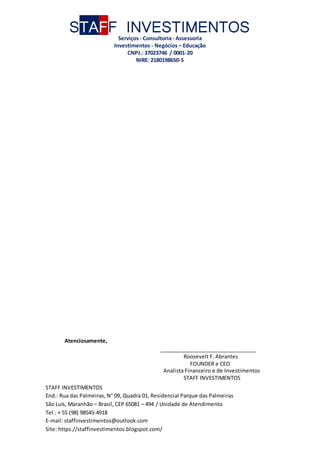STAFF INVESTIMENTOS
Serviços- Consultoria- Assessoria
Investimentos - Negócios – Educação
CNPJ.: 37023746 / 0001-20
NIRE: 2180198650-5
STAFF INVESTIMENTOS
End.: Rua das Palmeiras, N° 09, Quadra 01, Residencial Parque das Palmeiras
São Luís, Maranhão – Brasil, CEP 65081 – 494 / Unidade de Atendimento
Tel.: + 55 (98) 98545-4918
E-mail: staffinvestimentos@outlook.com
Site: https://staffinvestimentos.blogspot.com/
Atenciosamente,
_________________________________
Roosevelt F. Abrantes
FOUNDER e CEO
Analista Financeiro e de Investimentos
STAFF INVESTIMENTOS
 
