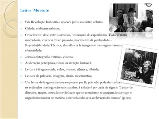 Leitor  Movente Pós Revolução Industrial, aparece junto ao centro urbano; Cidade, ambiente urbano; Crescimento dos centros urbanos, ‘instalação’ do capitalismo. Tudo se torna mercadoria, vivência ‘over’ passado, nascimento da publicidade – Reprodutibilidade Técnica, abundância de imagens e mensagens visuais, efemeridade; Jornais, fotografia, vitrines, cinema; Aceleração perceptiva, ritmo da atenção, instável; Leitura é fragmentada, veloz, intensa, efêmera, híbrida; Leitura de palavras, imagens, sinais, movimentos; Um leitor de fragmentos que esquece o que lê, pois não pode dar conta de todos os estímulos que logo são substituídos. A cidade é povoada de signos. “Leitor de direções, traços, cores, leitor de luzes que se acendem e se apagam; leitor cujo o organismo mudou de marcha; sincronizando-se à aceleração do mundo” (p. 30). 