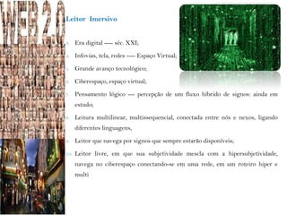 Leitor  Imersivo Era digital ---- séc. XXI; Infovias, tela, redes ---- Espaço Virtual; Grande avanço tecnológico; Ciberespaço, espaço virtual; Pensamento lógico --- percepção de um fluxo híbrido de signos: ainda em estudo; Leitura multilinear, multissequencial, conectada entre nós e nexos, ligando diferentes linguagens, Leitor que navega por signos que sempre estarão disponíveis; Leitor livre, em que sua subjetividade mescla com a hipersubjetividade, navega no ciberespaço conectando-se em uma rede, em um roteiro hiper e multi 