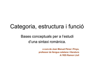 Categoria, estructura i funció
    Bases conceptuals per a l’estudi
        d’una sintaxi romànica.
                  a cura de Joan Manuel Pérez i Pinya,
              professor de llengua catalana i literatura
                                   A l’IES Ramon Llull
 