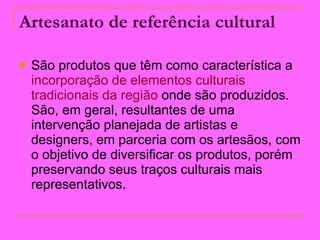 Artesanato de referência cultural   São produtos que têm como característica a  incorporação de elementos culturais   tradicionais da região  onde são produzidos. São, em geral, resultantes de uma intervenção planejada de artistas e designers, em parceria com os artesãos, com o objetivo de diversificar os produtos, porém preservando seus traços culturais mais representativos.  