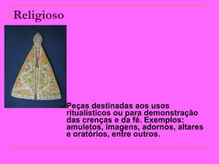Religioso   Peças destinadas aos usos ritualísticos ou para demonstração das crenças e da fé. Exemplos: amuletos, imagens, adornos, altares e oratórios, entre outros.  