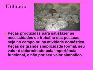 Utilitário   Peças produzidas para satisfazer às necessidades de trabalho das pessoas, seja no campo ou na atividade doméstica. Peças de grande simplicidade formal, seu valor é determinado pela importância funcional, e não por seu valor simbólico.   