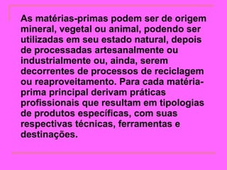 As matérias-primas podem ser de origem mineral, vegetal ou animal, podendo ser utilizadas em seu estado natural, depois de processadas artesanalmente ou industrialmente ou, ainda, serem decorrentes de processos de reciclagem ou reaproveitamento. Para cada matéria-prima principal derivam práticas profissionais que resultam em tipologias de produtos específicas, com suas respectivas técnicas, ferramentas e destinações.   
