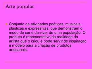Arte popular   Conjunto de atividades poéticas, musicais, plásticas e expressivas, que demonstram o modo de ser e de viver de uma população. O produto é representativo da realidade do artista que o criou e pode servir de inspiração e modelo para a criação de produtos artesanais.  
