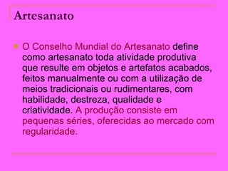 Artesanato   O Conselho Mundial do Artesanato  define como artesanato toda atividade produtiva que resulte em objetos e artefatos acabados, feitos manualmente ou com a utilização de meios tradicionais ou rudimentares, com habilidade, destreza, qualidade e criatividade.  A produção consiste em pequenas séries, oferecidas ao mercado com regularidade.  