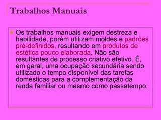 Trabalhos Manuais   Os trabalhos manuais exigem destreza e habilidade, porém utilizam moldes e  padrões   pré-definidos ,  resultando em  produtos de   estética pouco elaborada . Não são resultantes de processo criativo efetivo. É, em geral, uma ocupação secundária sendo utilizado o tempo disponível das tarefas domésticas para a complementação da renda familiar ou mesmo como passatempo.  