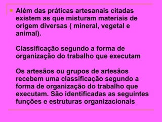 Além das práticas artesanais citadas existem as que misturam materiais de origem diversas ( mineral, vegetal e animal).  Classificação segundo a forma de organização do trabalho que executam Os artesãos ou grupos de artesãos recebem uma classificação segundo a forma de organização do trabalho que executam. São identificadas as seguintes funções e estruturas organizacionais   