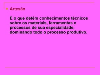 Artesão É o que detém conhecimentos técnicos sobre os materiais, ferramentas e processos de sua especialidade, dominando todo o processo produtivo.   