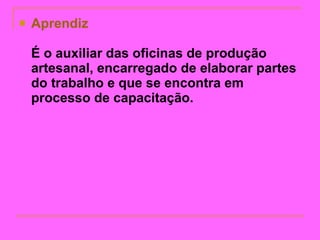Aprendiz É o auxiliar das oficinas de produção artesanal, encarregado de elaborar partes do trabalho e que se encontra em processo de capacitação.   