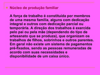 Núcleo de produção familiar   A força de trabalho é constituída por membros de uma mesma família, alguns com dedicação integral e outros com dedicação parcial ou temporária. A direção dos trabalhos é exercida pelo pai ou pela mãe (dependendo do tipo de artesanato que se produza), que organizam os trabalhos de filhos, sobrinhos e outros parentes. Em geral não existe um sistema de pagamentos pré-fixados, sendo as pessoas remuneradas de acordo com suas necessidades e disponibilidade de um caixa único.   