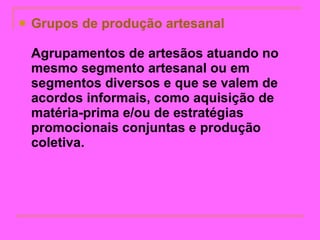 Grupos de produção artesanal   Agrupamentos de artesãos atuando no mesmo segmento artesanal ou em segmentos diversos e que se valem de acordos informais, como aquisição de matéria-prima e/ou de estratégias promocionais conjuntas e produção coletiva.   