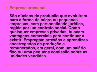 Empresa artesanal   São núcleos de produção que evoluíram para a forma de micro ou pequenas empresas, com personalidade jurídica, regida por um contrato social. Como quaisquer empresas privadas, buscam vantagens comerciais para continuar a existir. Empregam artesãos e aprendizes encarregados da produção e remunerados, em geral, com um salário fixo ou uma pequena comissão sobre as unidades vendidas.   