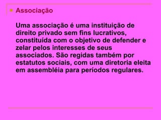 Associação  Uma associação é uma instituição de direito privado sem fins lucrativos, constituída com o objetivo de defender e zelar pelos interesses de seus associados. São regidas também por estatutos sociais, com uma diretoria eleita em assembléia para períodos regulares.   
