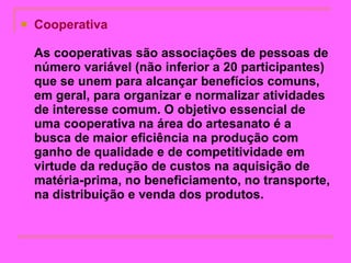 Cooperativa  As cooperativas são associações de pessoas de número variável (não inferior a 20 participantes) que se unem para alcançar benefícios comuns, em geral, para organizar e normalizar atividades de interesse comum. O objetivo essencial de uma cooperativa na área do artesanato é a busca de maior eficiência na produção com ganho de qualidade e de competitividade em virtude da redução de custos na aquisição de matéria-prima, no beneficiamento, no transporte, na distribuição e venda dos produtos.   