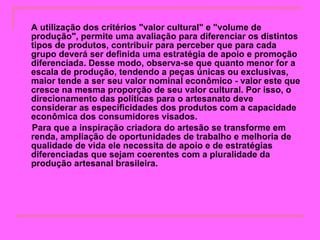 A utilização dos critérios "valor cultural" e "volume de produção", permite uma avaliação para diferenciar os distintos tipos de produtos, contribuir para perceber que para cada grupo deverá ser definida uma estratégia de apoio e promoção diferenciada. Desse modo, observa-se que quanto menor for a escala de produção, tendendo a peças únicas ou exclusivas, maior tende a ser seu valor nominal econômico - valor este que cresce na mesma proporção de seu valor cultural. Por isso, o direcionamento das políticas para o artesanato deve considerar as especificidades dos produtos com a capacidade econômica dos consumidores visados. Para que a inspiração criadora do artesão se transforme em renda, ampliação de oportunidades de trabalho e melhoria de qualidade de vida ele necessita de apoio e de estratégias diferenciadas que sejam coerentes com a pluralidade da produção artesanal brasileira.   