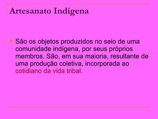 Artesanato Indígena   São os objetos produzidos no seio de uma comunidade indígena, por seus próprios membros. São, em sua maioria, resultante de uma produção coletiva, incorporada ao  cotidiano da vida tribal.  