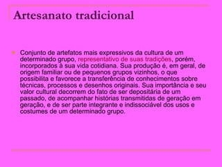 Artesanato tradicional   Conjunto de artefatos mais expressivos da cultura de um determinado grupo,  representativo de suas tradições , porém, incorporados à sua vida cotidiana. Sua produção é, em geral, de origem familiar ou de pequenos grupos vizinhos, o que possibilita e favorece a transferência de conhecimentos sobre técnicas, processos e desenhos originais. Sua importância e seu valor cultural decorrem do fato de ser depositária de um passado, de acompanhar histórias transmitidas de geração em geração, e de ser parte integrante e indissociável dos usos e costumes de um determinado grupo.  
