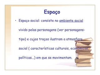 Espaço   Espaço social: consiste no  ambiente social  vivido pelas personagens (ver personagens-tipo) e cujos traços ilustram a atmosfera social ( características culturais, económicas, políticas...) em que se movimentam. 