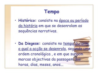 Tempo Histórico:  consiste na  época ou período   da história  em que se desenrolam as sequências narrativas. Da Diegese:  consiste no  tempo durante   o qual a acção se desenrola , segundo uma ordem cronológica , e em que surgem marcas objectivas da passagem das horas, dias, meses, anos... 