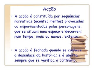 Acção A acção é constituída por sequências narrativas (acontecimentos) provocadas ou experimentadas pelas personagens, que se situam num espaço e decorrem num tempo, mais ou menos, extenso. A acção é fechada quando se conhece o desenlace da história; e é aberta sempre que se verifica o contrário. 