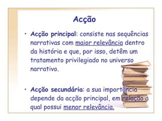Acção   Acção principal : consiste nas sequências narrativas com  maior relevância  dentro da história e que, por isso, detêm um tratamento privilegiado no universo narrativo. Acção secundária : a sua importância depende da acção principal, em relação à qual possui  menor relevância. 