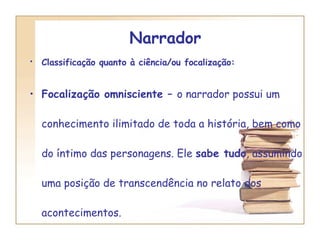 Narrador  Classificação quanto à ciência/ou focalização:   Focalização omnisciente –  o narrador possui um conhecimento ilimitado de toda a história, bem como do íntimo das personagens. Ele  sabe tudo , assumindo uma posição de transcendência no relato dos acontecimentos. 