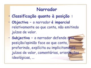 Narrador  Classificação quanto à posição :   Objectiva –  o narrador  é imparcial  relativamente ao que conta, não emitindo juízos de valor. Subjectiva –  o narrador defende uma posição/opinião face ao que conta, proferindo, explícita ou implicitamente, juízos de valor, comentários, orientações ideológicas, ... 