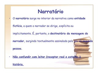 Narratário  O  narratário  surge no interior da narrativa como  entidade fictícia , a quem o narrador se dirige, explícita ou implicitamente. É, portanto, o  destinatário da mensagem do narrador,  surgindo textualmente assinalado pelo uso da  segunda pessoa. Não confundir com leitor (receptor real e externo à história. 