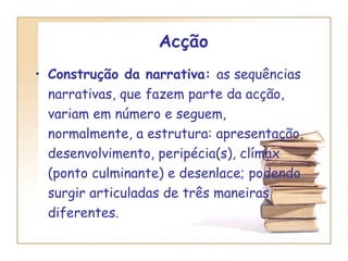Acção Construção da narrativa:  as sequências narrativas, que fazem parte da acção, variam em número e seguem, normalmente, a estrutura: apresentação, desenvolvimento, peripécia(s), clímax (ponto culminante) e desenlace; podendo surgir articuladas de três maneiras diferentes. 