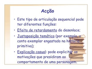 Acção  Este tipo de articulação sequencial pode ter diferentes funções: Efeito de retardamento  do desenlace; Justaposição temática  (por exemplo, o conto exemplar engastado na história primitiva); Explicação casual : pode explicitar as motivações que presidiram ao comportamento de uma personagem. 