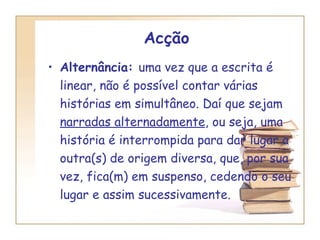 Acção   Alternância:  uma vez que a escrita é linear, não é possível contar várias histórias em simultâneo. Daí que sejam  narradas alternadamente , ou seja, uma história é interrompida para dar lugar a outra(s) de origem diversa, que, por sua vez, fica(m) em suspenso, cedendo o seu lugar e assim sucessivamente. 