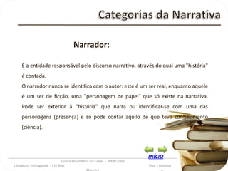 _________________________________________________________________________________________ Escola Secundária Gil Eanes  - 2008/2009 Literatura Portuguesa  - 11º Ano  Prof.ª Antónia Mancha Narrador: É a entidade responsável pelo discurso narrativo, através do qual uma "história" é contada.  O narrador nunca se identifica com o autor: este é um ser real, enquanto aquele é um ser de ficção, uma "personagem de papel" que só existe na narrativa. Pode ser exterior à "história" que narra ou identificar-se com uma das personagens (presença) e só pode contar aquilo de que teve conhecimento (ciência). INÍCIO 