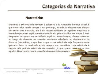 _________________________________________________________________________________________ Escola Secundária Gil Eanes  - 2008/2009 Literatura Portuguesa  - 11º Ano  Prof.ª Antónia Mancha Narratário: Enquanto a existência do narrador é evidente, a do narratário é menos visível. É que o narrador revela sempre a sua presença, através do discurso que elabora (se existe uma narração, ela é da responsabilidade de alguém), enquanto o narratário pode ser explicitamente identificado pelo narrador, ou, o que é mais frequente, ter apenas uma existência implícita. Normalmente, não encontramos ao longo do discurso do narrador nenhuma referência ao destinatário do discurso (narratário), o que leva a que a sua existência seja frequentemente ignorada. Mas na realidade existe sempre um narratário, cuja existência é exigida pela própria existència do narrador, já que quem narra narra para alguém. O narratário nunca se confunde com o leitor/ouvinte. INÍCIO 