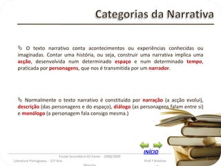 _________________________________________________________________________________________ Escola Secundária Gil Eanes  - 2008/2009 Literatura Portuguesa  - 11º Ano  Prof.ª Antónia Mancha    O texto narrativo conta acontecimentos ou experiências conhecidas ou imaginadas. Contar uma história, ou seja, construir uma narrativa implica uma  acção , desenvolvida num determinado  espaço  e num determinado  tempo , praticada por  personagens , que nos é transmitida por um  narrador .    Normalmente o texto narrativo é constituído por  narração  (a acção evolui),  descrição  (das personagens e do espaço),  diálogo  (as personagens falam entre si) e  monólogo  (a personagem fala consigo mesma.) INÍCIO 
