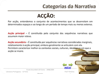 _________________________________________________________________________________________ Escola Secundária Gil Eanes  - 2008/2009 Literatura Portuguesa  - 11º Ano  Prof.ª Antónia Mancha ACÇÃO: Por acção, entendemos o conjunto de acontecimentos que se desenrolam em determinados espaços e ao longo de um período de tempo mais ou menos extenso. Acção principal  – É constituída pelo conjunto das sequências narrativas que assumem maior relevo. Acção secundária  – É constituída por sequências narrativas consideradas marginais, relativamente à acção principal, embora geralmente se articulem com ela. Permitem caracterizar melhor os contextos sociais, culturais, ideológicos em que a acção se insere. INÍCIO 
