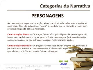 _________________________________________________________________________________________ Escola Secundária Gil Eanes  - 2008/2009 Literatura Portuguesa  - 11º Ano  Prof.ª Antónia Mancha PERSONAGENS As personagens suportam a acção, visto que é através delas que a acção se concretiza. Elas vão adquirindo "forma" à medida que a narração evolui, num processo designado por caracterização. Caracterização directa   – Os traços físicos e/ou psicológicos da personagem são fornecidos explicitamente, quer pela própria personagem (autocaracterização), quer pelo narrador ou por outras personagens (heterocaracterização). Caracterização indirecta   – Os traços característicos da personagem são deduzidos a partir das suas atitudes e comportamentos. É observando as personagens em acção que o leitor constrói o seu retrato físico e psicológico. INÍCIO 