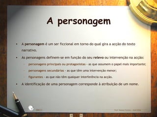 A personagem A  personagem  é um ser ficcional em torno do qual gira a acção do texto narrativo. As personagens definem-se em função do seu  relevo  ou intervenção na acção: personagens principais ou protagonistas  - as que assumem o papel mais importante; personagens   secundárias  - as que têm uma intervenção menor; figurantes  - as que não têm qualquer interferência na acção. A identificação de uma personagem corresponde à atribuição de um nome. EBICC Prof. Teresa Pombo – Abril 2006 