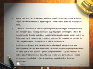 A caracterização das personagens revela-se através de um conjunto de atributos, traços, características físicas e psicológicas – retrato físico e retrato psicológico - moral. Quando as características físicas e psicológicas das personagens são apresentadas pelo narrador, pelas outras personagens ou pela própria personagem, fala-se de  caracterização directa ; quando as características psicológicas ou morais podem ser deduzidas a partir das atitudes, do comportamento, das emoções, da maneira de falar das personagens, fala-se de  caracterização indirecta . Relativamente à construção da personagem, ela poderá ser construída sem profundidade e com um reduzido número de atributos -  personagem plana  (repete, por vezes com efeitos cómicos, gestos, comportamentos, «tiques» verbais); ou poderá possuir complexidade bastante para revelar uma personalidade vincada -  personagem modelada  (revela o seu carácter gradualmente e de forma imprevisível). EBICC Prof. Teresa Pombo – Abril 2006 