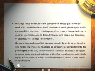 O  espaço físico  é o conjunto dos componentes físicos que servem de cenário ao desenrolar da acção e à movimentação das personagens. Assim, o espaço físico integra os cenários geográficos (espaço físico exterior) e os cenários interiores, como as dependências de uma casa, a sua decoração, os objectos, etc. (espaço físico interior). O espaço físico pode constituir apenas o cenário da acção ou ter também uma função importante na revelação do carácter e do comportamento das personagens.  Neste caso, convém considerar a variedade dos aspectos do espaço: se abrange ou não uma grande extensão, se identifica geograficamente determinada região, se é um espaço natural ou construído pelo homem, rural ou urbano, no país ou no estrangeiro. EBICC Prof. Teresa Pombo – Abril 2006 